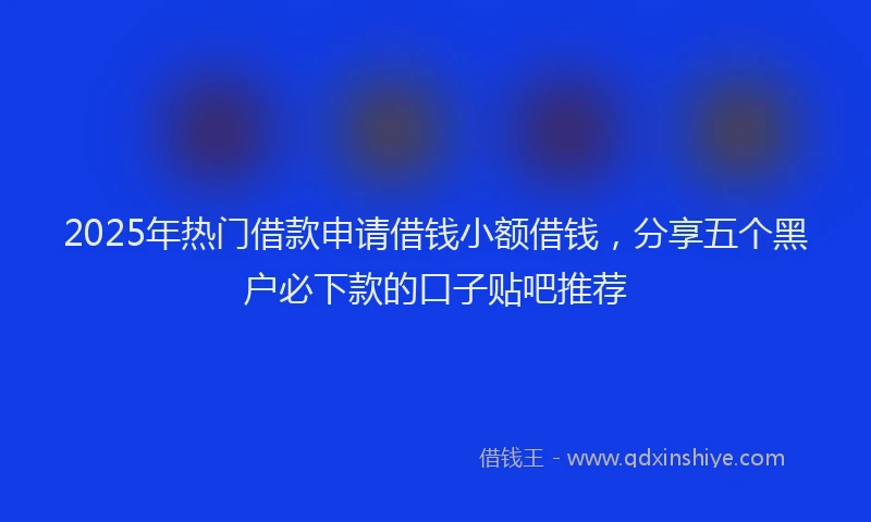 2025年热门借款申请借钱小额借钱，分享五个黑户必下款的口子贴吧推荐