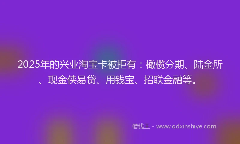 2025年的兴业淘宝卡被拒有：橄榄分期、陆金所、现金侠易贷、用钱宝、招联金融等。