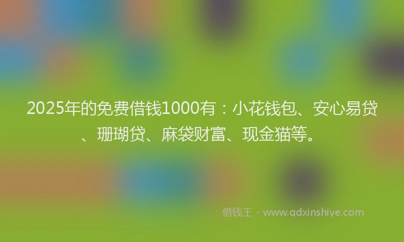 2025年的免费借钱1000有：小花钱包、安心易贷、珊瑚贷、麻袋财富、现金猫等。
