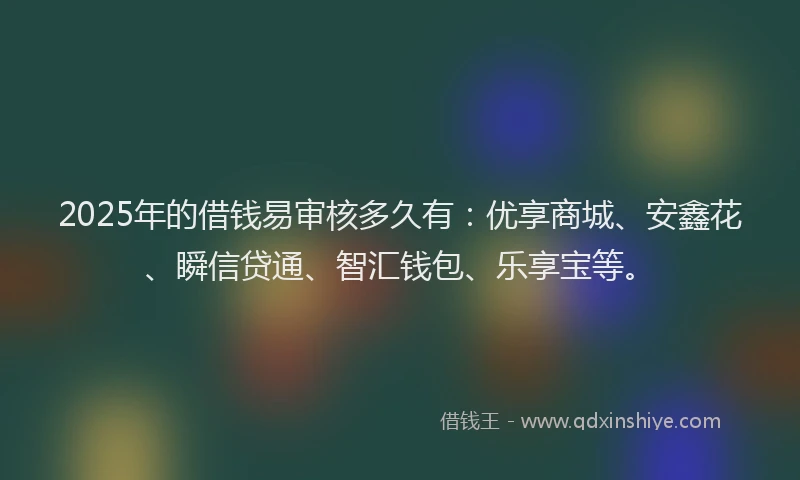 2025年的借钱易审核多久有：优享商城、安鑫花、瞬信贷通、智汇钱包、乐享宝等。