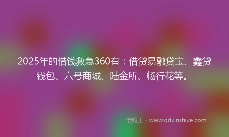 2025年的借钱救急360有：借贷易融贷宝、鑫贷钱包、六号商城、陆金所、畅行花等。