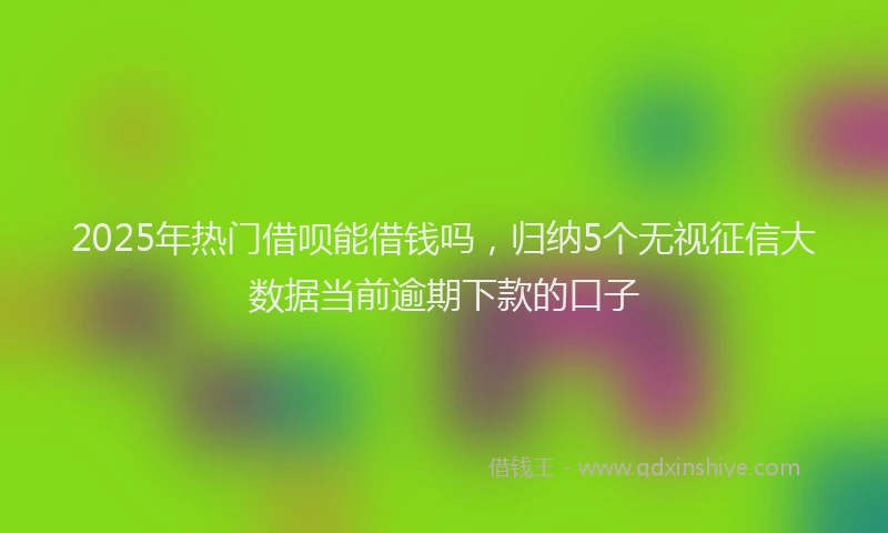 2025年热门借呗能借钱吗，归纳5个无视征信大数据当前逾期下款的口子