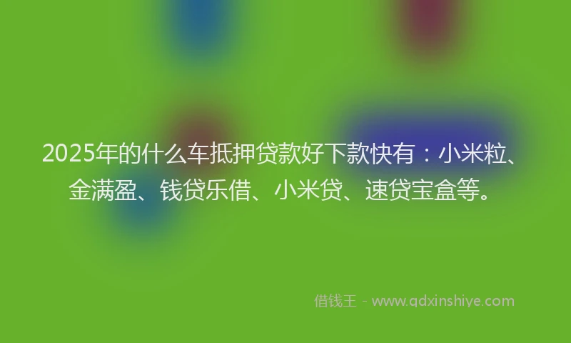 2025年的什么车抵押贷款好下款快有：小米粒、金满盈、钱贷乐借、小米贷、速贷宝盒等。
