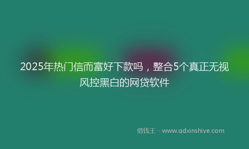 2025年热门信而富好下款吗，整合5个真正无视风控黑白的网贷软件