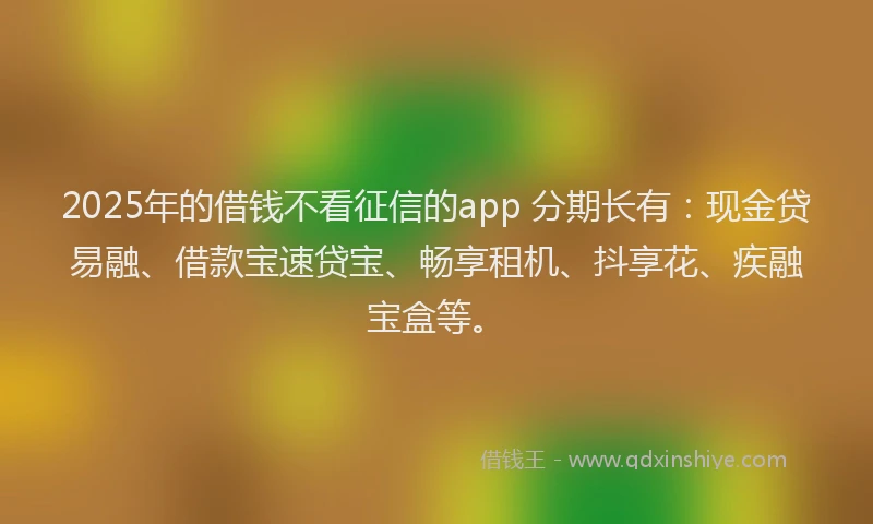 2025年的借钱不看征信的app 分期长有：现金贷易融、借款宝速贷宝、畅享租机、抖享花、疾融宝盒等。