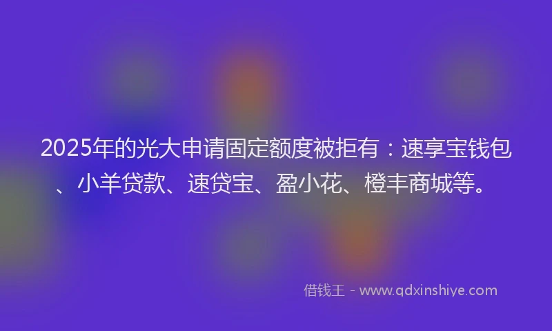 2025年的光大申请固定额度被拒有：速享宝钱包、小羊贷款、速贷宝、盈小花、橙丰商城等。