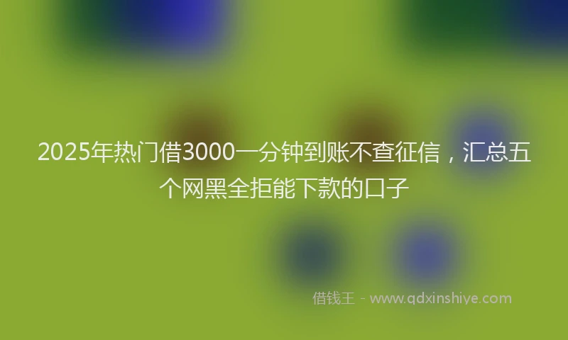 2025年热门借3000一分钟到账不查征信，汇总五个网黑全拒能下款的口子
