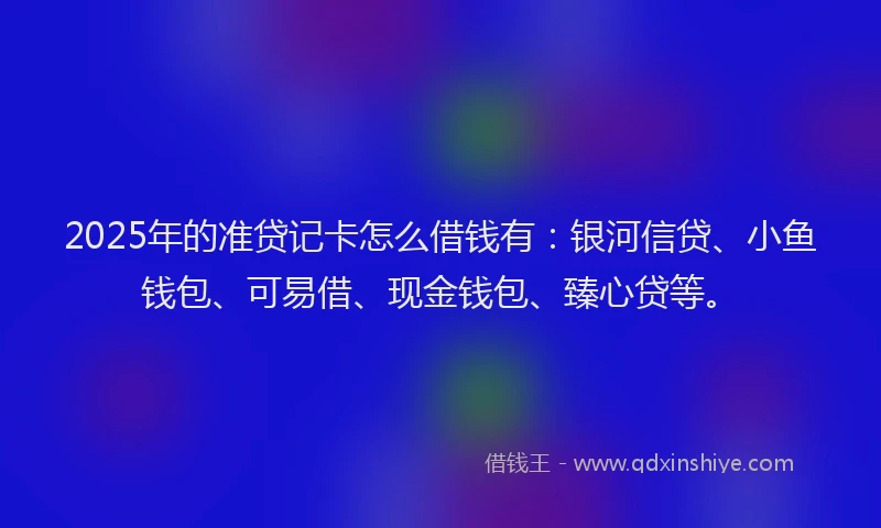 2025年的准贷记卡怎么借钱有：银河信贷、小鱼钱包、可易借、现金钱包、臻心贷等。