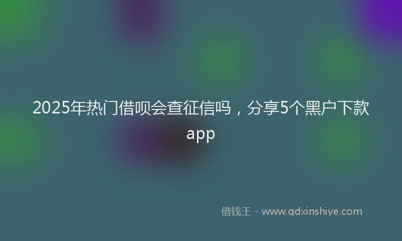 2025年热门借呗会查征信吗，分享5个黑户下款app