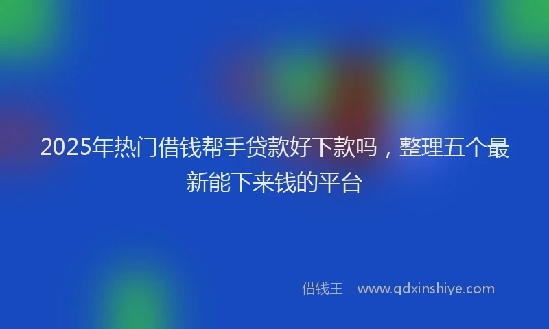 2025年热门借钱帮手贷款好下款吗，整理五个最新能下来钱的平台
