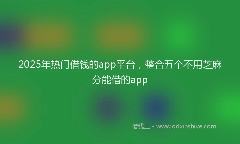 2025年热门借钱的app平台，整合五个不用芝麻分能借的app