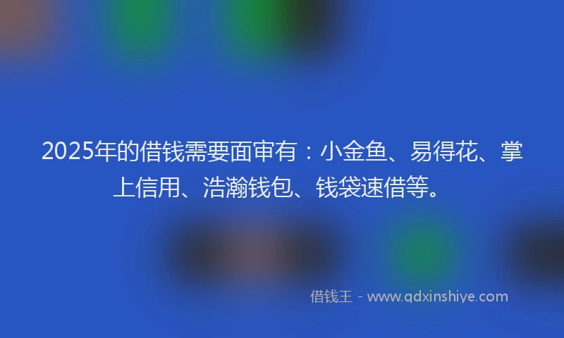 2025年的借钱需要面审有：小金鱼、易得花、掌上信用、浩瀚钱包、钱袋速借等。