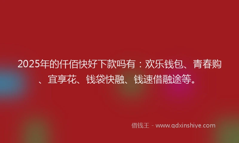 2025年的仟佰快好下款吗有：欢乐钱包、青春购、宜享花、钱袋快融、钱速借融途等。