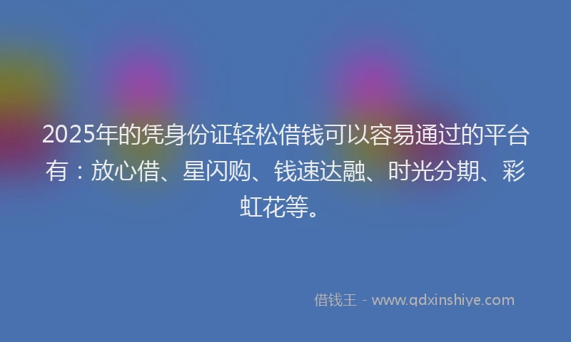 2025年的凭身份证轻松借钱可以容易通过的平台有：放心借、星闪购、钱速达融、时光分期、彩虹花等。