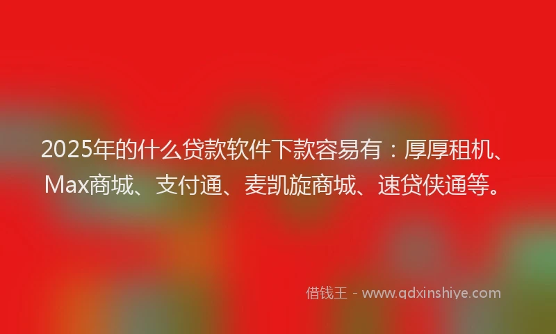 2025年的什么贷款软件下款容易有：厚厚租机、Max商城、支付通、麦凯旋商城、速贷侠通等。
