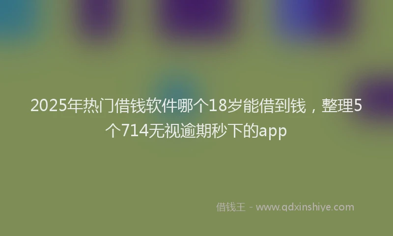2025年热门借钱软件哪个18岁能借到钱，整理5个714无视逾期秒下的app