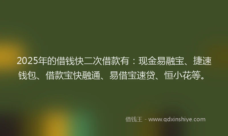 2025年的借钱快二次借款有：现金易融宝、捷速钱包、借款宝快融通、易借宝速贷、恒小花等。
