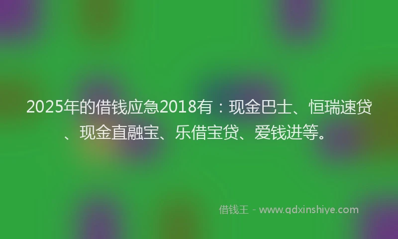 2025年的借钱应急2018有：现金巴士、恒瑞速贷、现金直融宝、乐借宝贷、爱钱进等。