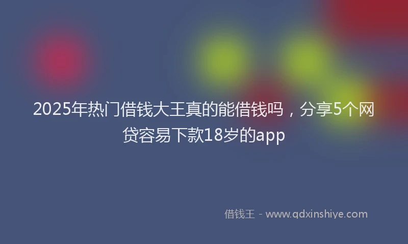 2025年热门借钱大王真的能借钱吗，分享5个网贷容易下款18岁的app