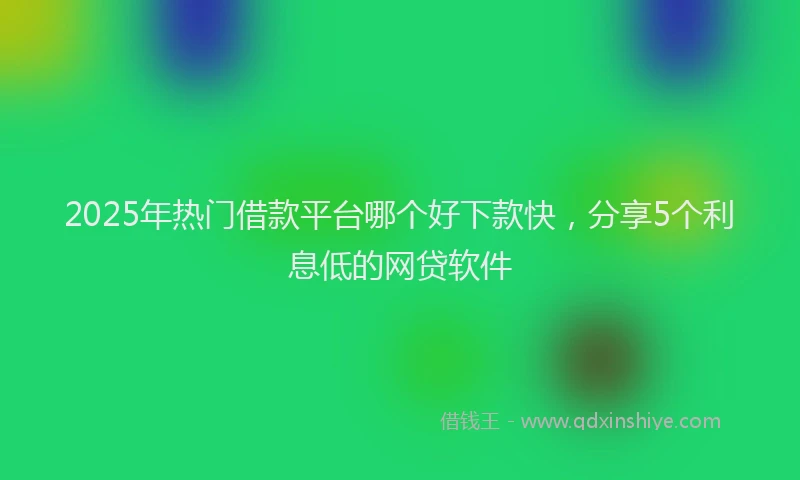 2025年热门借款平台哪个好下款快，分享5个利息低的网贷软件