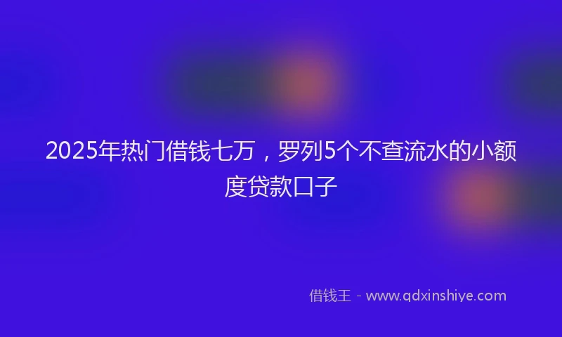 2025年热门借钱七万，罗列5个不查流水的小额度贷款口子