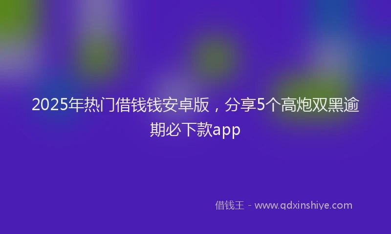 2025年热门借钱钱安卓版，分享5个高炮双黑逾期必下款app