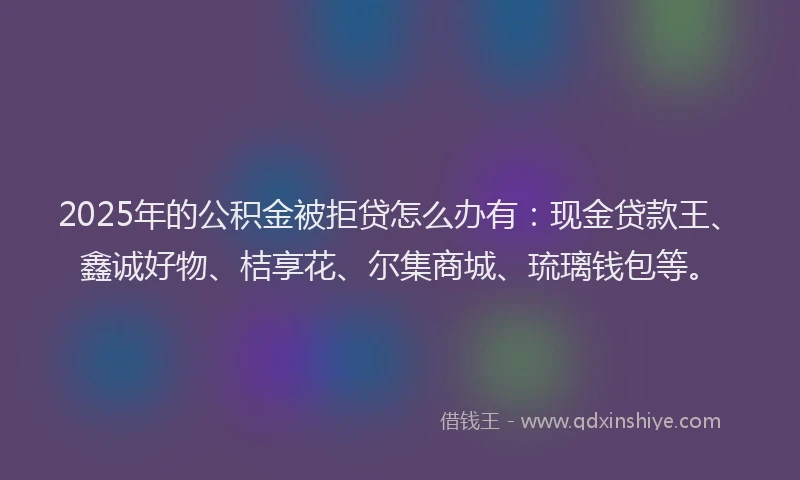2025年的公积金被拒贷怎么办有：现金贷款王、鑫诚好物、桔享花、尔集商城、琉璃钱包等。
