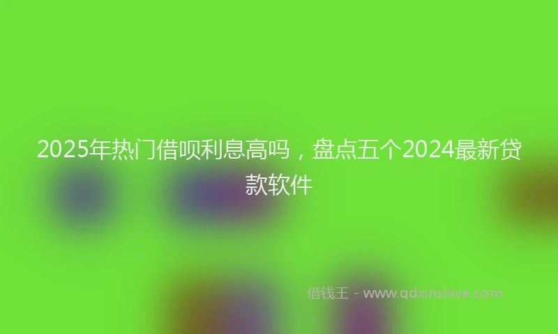 2025年热门借呗利息高吗，盘点五个2024最新贷款软件