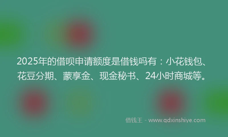 2025年的借呗申请额度是借钱吗有：小花钱包、花豆分期、蒙享金、现金秘书、24小时商城等。