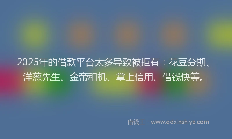 2025年的借款平台太多导致被拒有：花豆分期、洋葱先生、金帝租机、掌上信用、借钱快等。