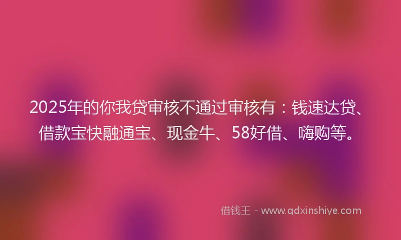 2025年的你我贷审核不通过审核有：钱速达贷、借款宝快融通宝、现金牛、58好借、嗨购等。