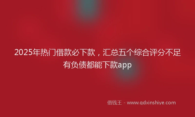 2025年热门借款必下款，汇总五个综合评分不足有负债都能下款app