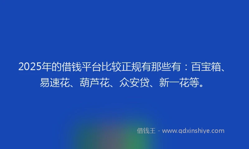 2025年的借钱平台比较正规有那些有：百宝箱、易速花、葫芦花、众安贷、新一花等。