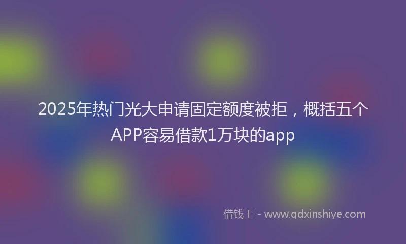 2025年热门光大申请固定额度被拒，概括五个APP容易借款1万块的app