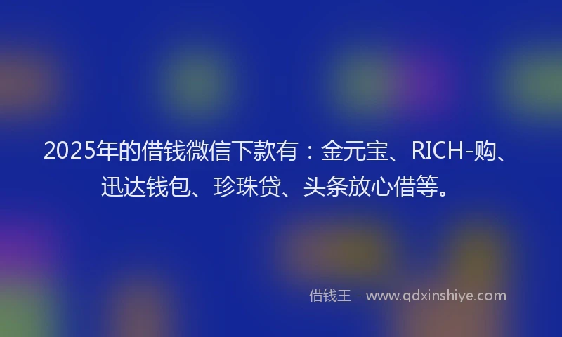 2025年的借钱微信下款有：金元宝、RICH-购、迅达钱包、珍珠贷、头条放心借等。