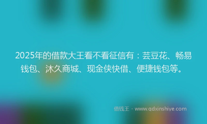 2025年的借款大王看不看征信有：芸豆花、畅易钱包、沐久商城、现金侠快借、便捷钱包等。