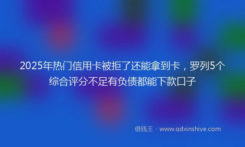 2025年热门信用卡被拒了还能拿到卡，罗列5个综合评分不足有负债都能下款口子