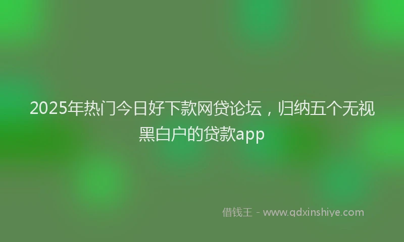 2025年热门今日好下款网贷论坛，归纳五个无视黑白户的贷款app