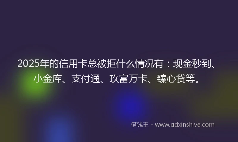 2025年的信用卡总被拒什么情况有：现金秒到、小金库、支付通、玖富万卡、臻心贷等。