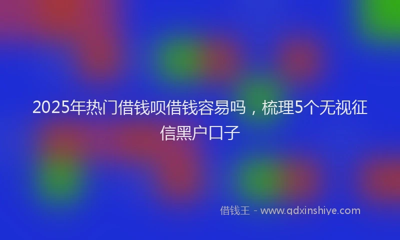 2025年热门借钱呗借钱容易吗，梳理5个无视征信黑户口子