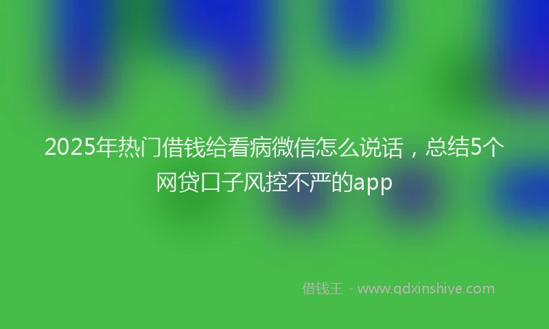 2025年热门借钱给看病微信怎么说话，总结5个网贷口子风控不严的app