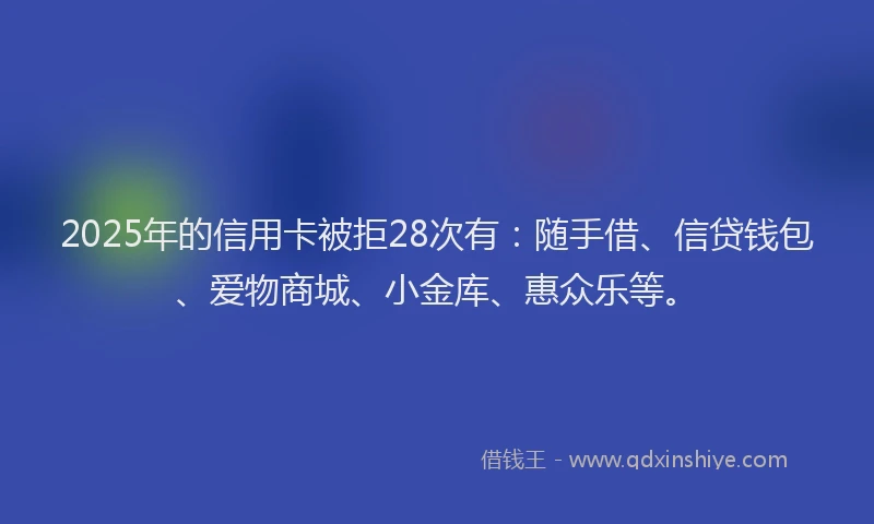 2025年的信用卡被拒28次有：随手借、信贷钱包、爱物商城、小金库、惠众乐等。