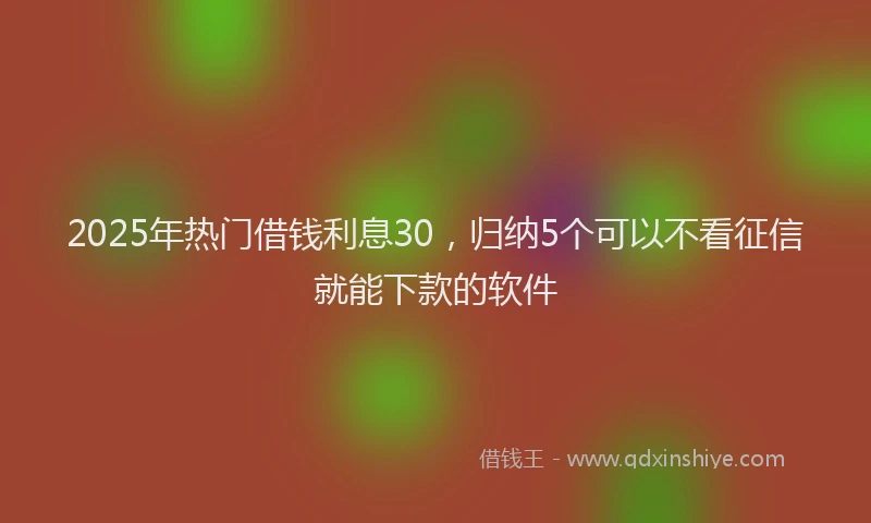 2025年热门借钱利息30，归纳5个可以不看征信就能下款的软件