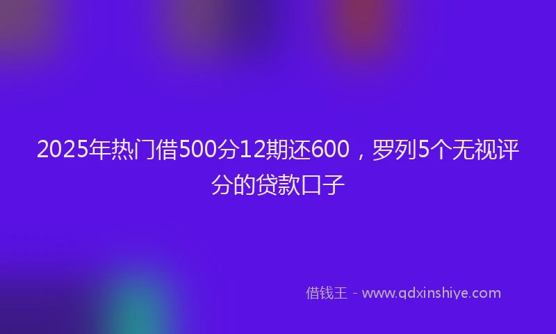 2025年热门借500分12期还600，罗列5个无视评分的贷款口子