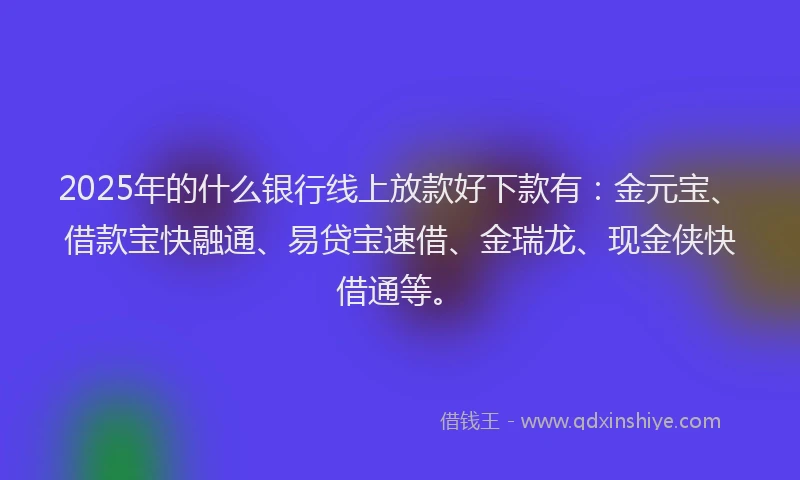 2025年的什么银行线上放款好下款有：金元宝、借款宝快融通、易贷宝速借、金瑞龙、现金侠快借通等。