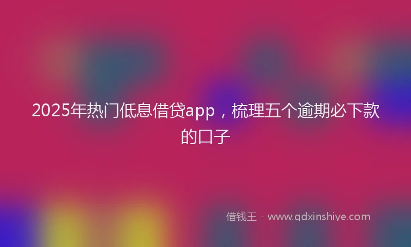 2025年热门低息借贷app，梳理五个逾期必下款的口子