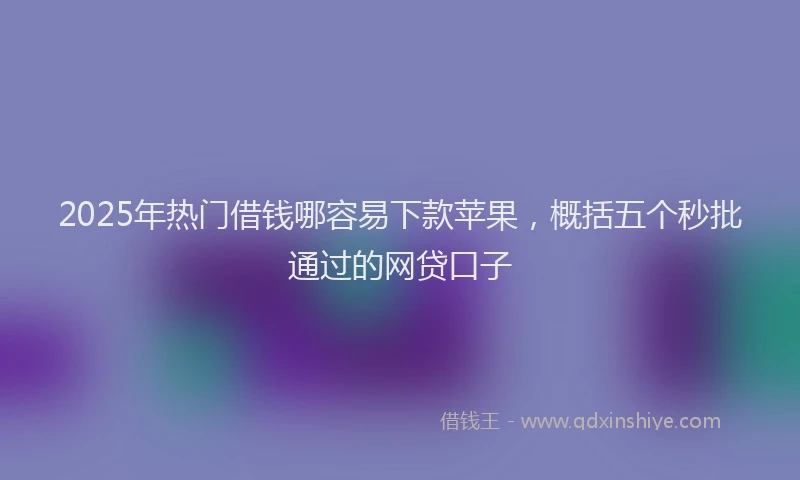 2025年热门借钱哪容易下款苹果，概括五个秒批通过的网贷口子