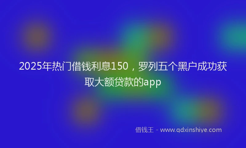 2025年热门借钱利息150，罗列五个黑户成功获取大额贷款的app