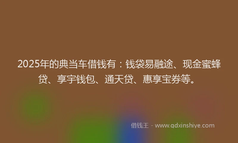 2025年的典当车借钱有：钱袋易融途、现金蜜蜂贷、享宇钱包、通天贷、惠享宝券等。