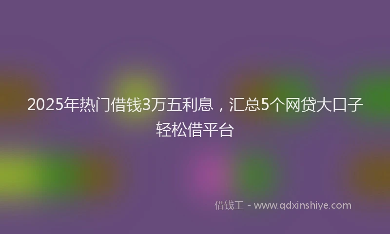 2025年热门借钱3万五利息，汇总5个网贷大口子轻松借平台